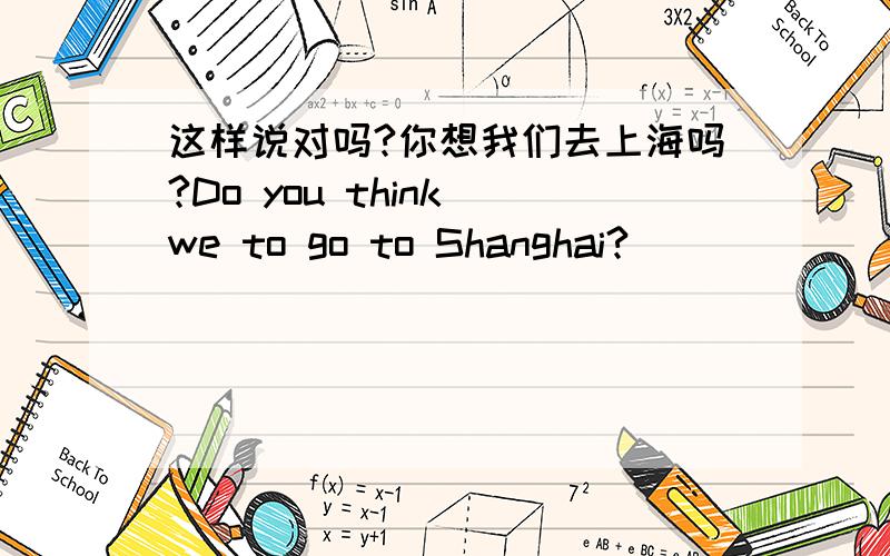 这样说对吗?你想我们去上海吗?Do you think we to go to Shanghai?