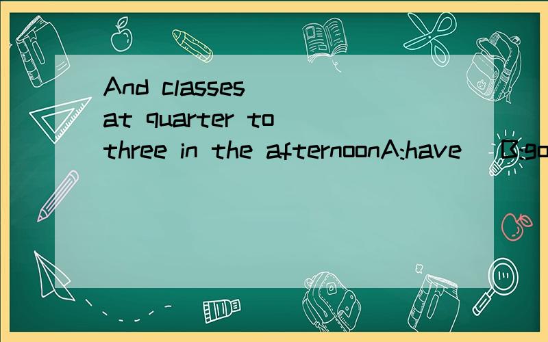And classes___at quarter to three in the afternoonA:have   B:go  C:are over    D:begin