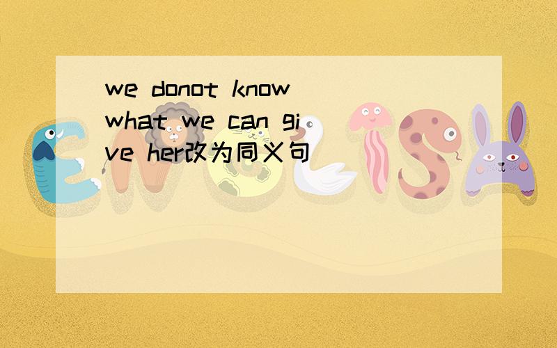 we donot know what we can give her改为同义句