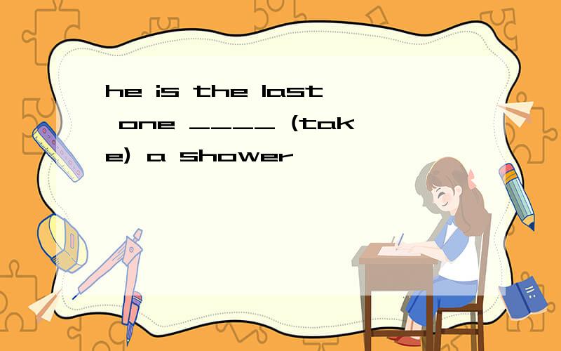 he is the last one ____ (take) a shower