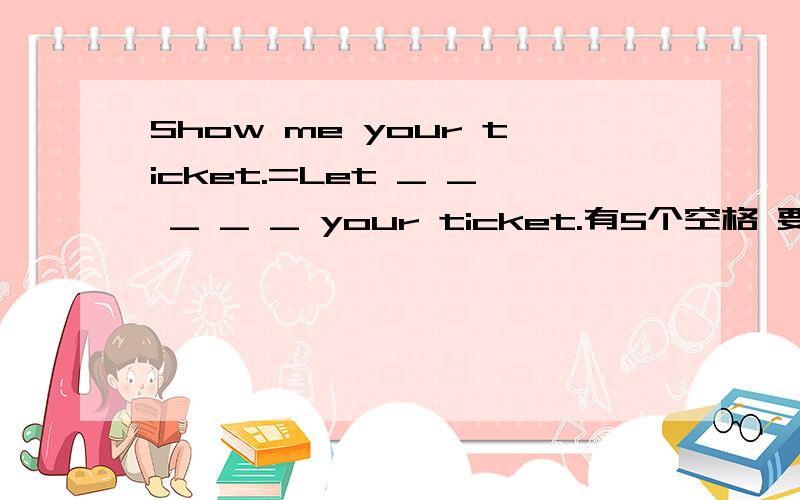 Show me your ticket.=Let _ _ _ _ _ your ticket.有5个空格 要填5个单词