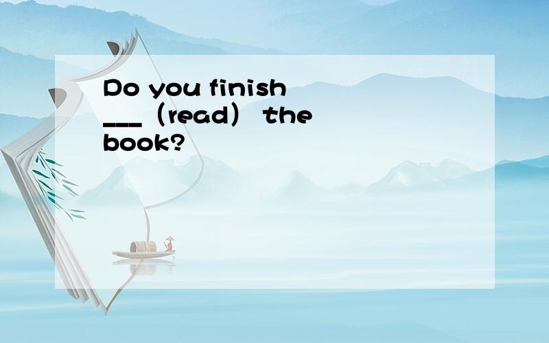 Do you finish ___（read） the book?