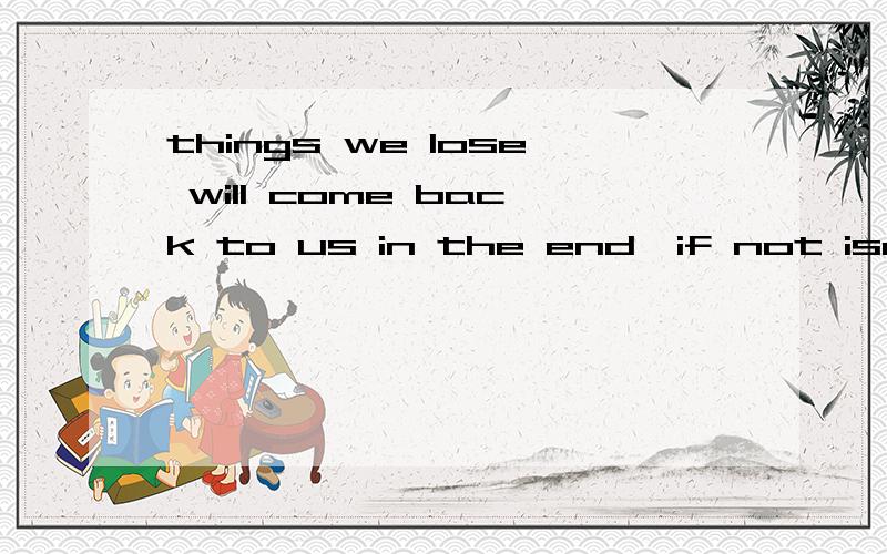 things we lose will come back to us in the end,if not isn't the way we expect.我没有多少分数.请高手帮我一下好不好...我弄半天还没译出完全意思..