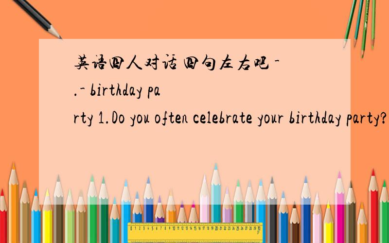 英语四人对话 四句左右吧 -.- birthday party 1.Do you often celebrate your birthday party?2.How do you celebrate your birthday party?包含这俩问题