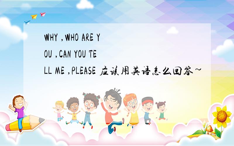 WHY ,WHO ARE YOU ,CAN YOU TELL ME ,PLEASE 应该用英语怎么回答~