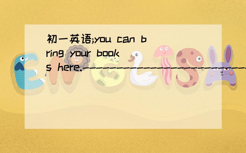 初一英语;you can bring your books here.---------------------------?(改为祈使句)