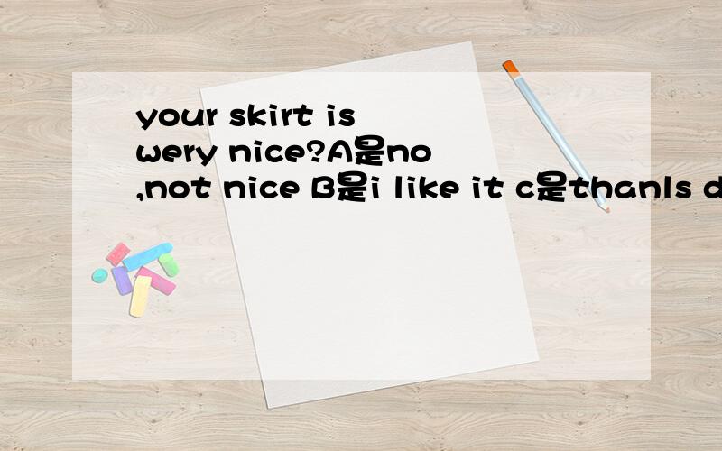 your skirt is wery nice?A是no,not nice B是i like it c是thanls d是yes,it‘s very nice