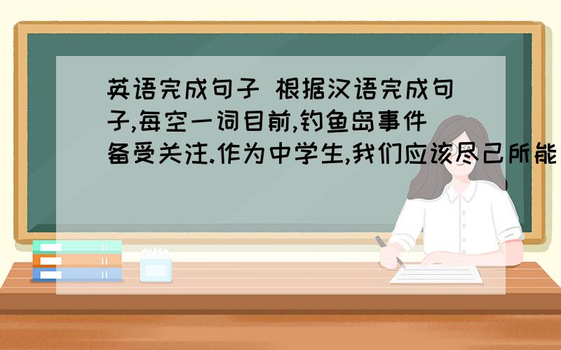 英语完成句子 根据汉语完成句子,每空一词目前,钓鱼岛事件备受关注.作为中学生,我们应该尽己所能“为中华之崛起而读书”.At present,Diaoyu Dao Incident is ----- ----- ------ -----.As students,we should try