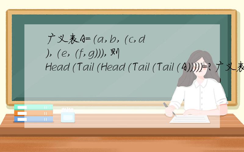广义表A=（a,b,(c,d),(e,(f,g))),则Head(Tail(Head(Tail(Tail(A)))))=?广义表的深度为?长度为?广义表深度长度怎么看呀!比如说我是这么做的帮忙看看有没错就是说B=Tail(A)=(b,(c,d),(e,(f,g))),然后C=Tail(B)=((c,d),(e,