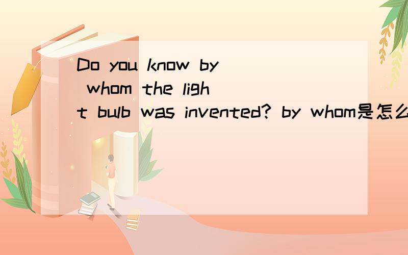 Do you know by whom the light bulb was invented? by whom是怎么理解的 再举些例子吧! 急!
