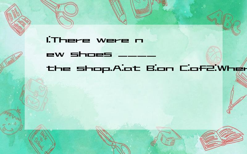 1:There were new shoes ____ the shop.A:at B:on C:of2:Where were you ___ that time?A：at B:in C:of