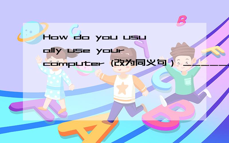 How do you usually use your computer (改为同义句） ______ do you usually use your computer _____?