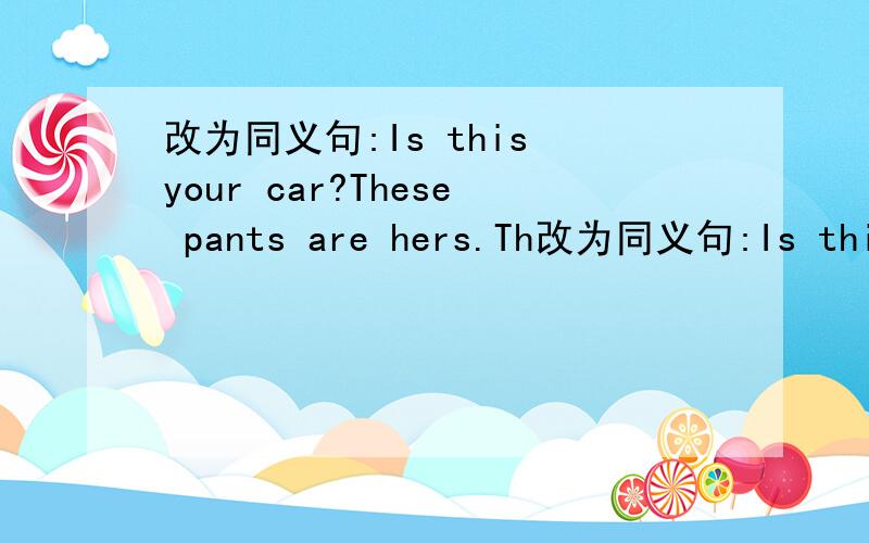 改为同义句:Is this your car?These pants are hers.Th改为同义句:Is this your car?These pants are hers.That is not my bike.Are those their shoes?The books in the box are ours.
