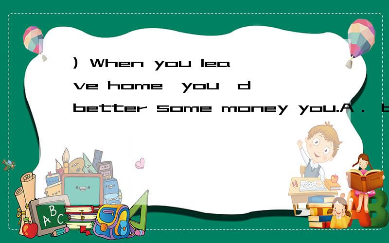 ) When you leave home,you'd better some money you.A． bring; on B．carry; by C．take; with