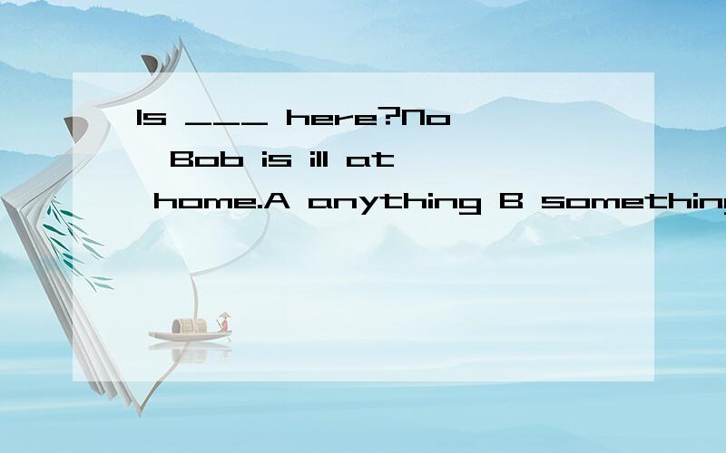 Is ___ here?No,Bob is ill at home.A anything B something C everything D nothing