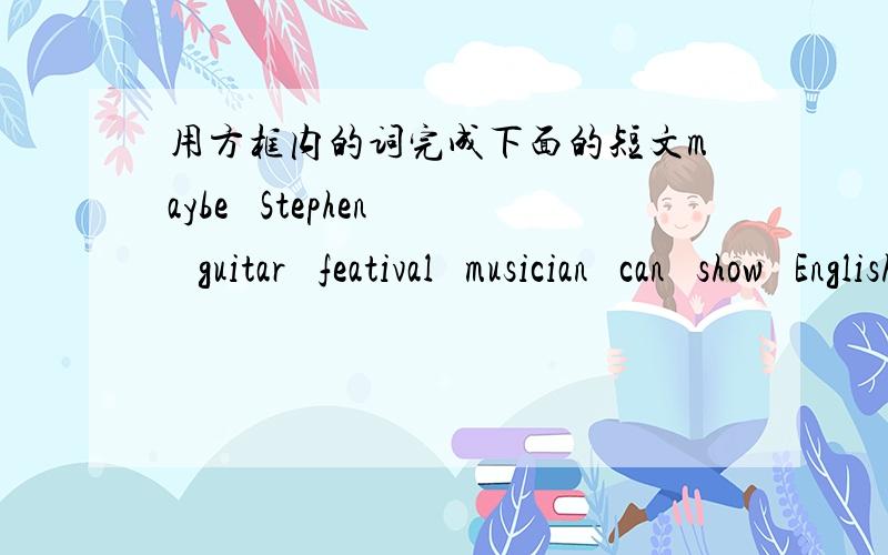 用方框内的词完成下面的短文maybe   Stephen   guitar   featival   musician   can   show   English   want   e-mailDear Zhang Heng,    Heiio!My name is ( ).I am in Class 3,Grade 7.I'm a ( )I'm in the school rock band. I can sing a lot of ( )