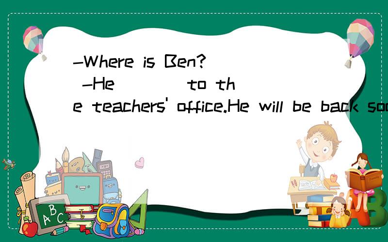 -Where is Ben? -He ___ to the teachers' office.He will be back soon. A.go B.has gone C.has been-Where is Ben?-He ___ to the teachers' office.He will be back soon.A.go  B.has gone  C.has been  D.is going