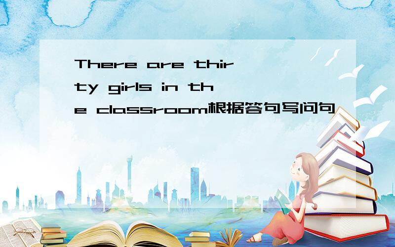 There are thirty girls in the classroom根据答句写问句