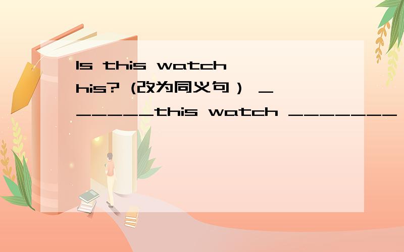 Is this watch his? (改为同义句） ______this watch _______ _______ ________ ?