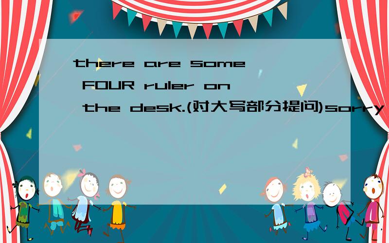 there are some FOUR ruler on the desk.(对大写部分提问)sorry,我多打了some.