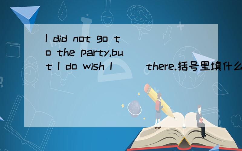 I did not go to the party,but I do wish I ( )there.括号里填什么,were / would be/had been/will be