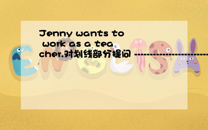 Jenny wants to work as a teacher.对划线部分提问 ------------------------（）（）（）（）（）jenny want.