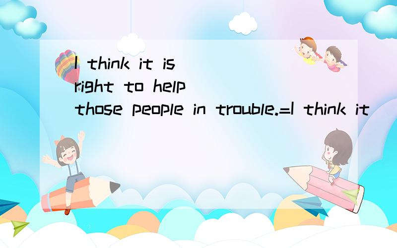 I think it is right to help those people in trouble.=I think it __ __ __ those people in trouble.