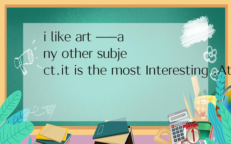 i like art ——any other subject.it is the most Interesting .Athe best Bmuch more Cbetter than Di like art ——any other subject.it is the most Interesting .A the best B much more C better than D much better