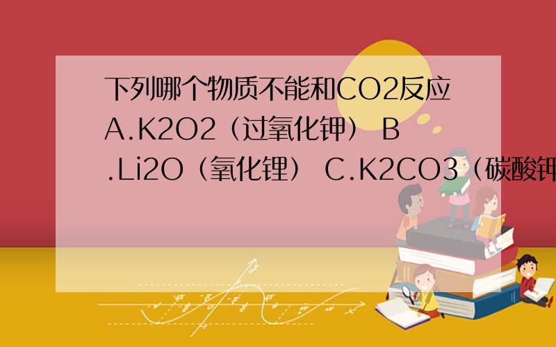 下列哪个物质不能和CO2反应A.K2O2（过氧化钾） B.Li2O（氧化锂） C.K2CO3（碳酸钾） D.KHCO3（碳酸氢钾） 请务必说明理由、谢谢