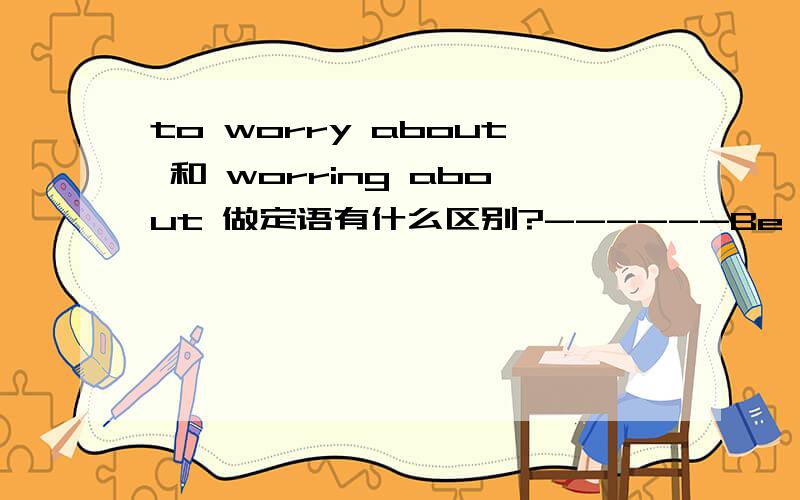 to worry about 和 worring about 做定语有什么区别?------Be careful!Don't forget you are on a ladder.------But you are holding it for me,nothing ____ A.worry about B.to worry about C.is worried about D.worring about,不定式和现在分词都