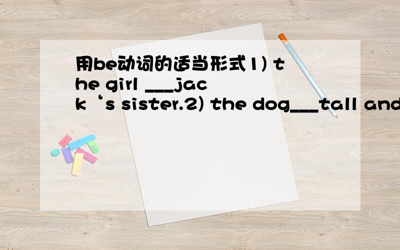 用be动词的适当形式1) the girl ___jack‘s sister.2) the dog___tall and fat.3) the man with big eyes___a teacher.4) how___your father.5)mike anf liu tao(刘涛）___at school.6) whose dress___this7) the jeans___on the desk.8) here___a scarf fo
