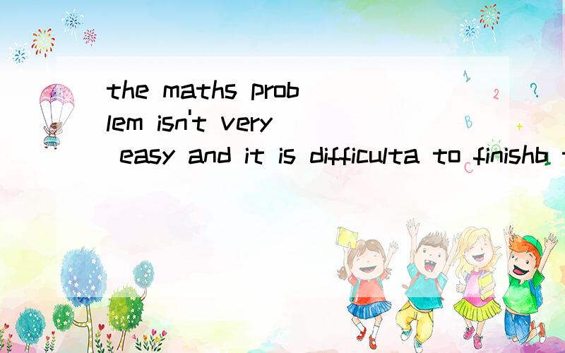 the maths problem isn't very easy and it is difficulta to finishb to finish it