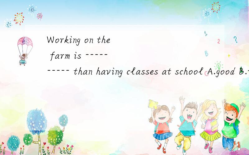 Working on the farm is ---------- than having classes at school A.good B.well C.better D.best