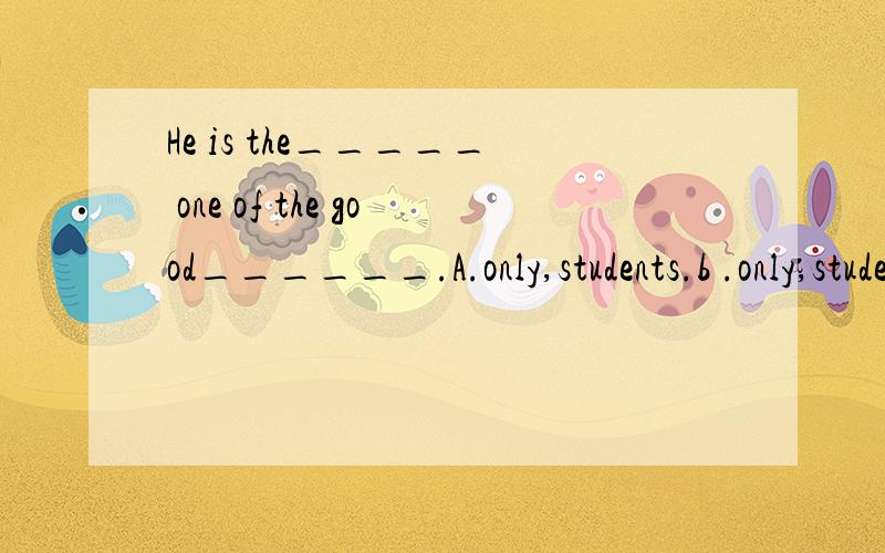 He is the_____ one of the good______.A.only,students.b .only,student,c,/,student.d,/,students.He is the_____ one of the good______.A.only,students.b .only,student,c,/,students.d,/,student.
