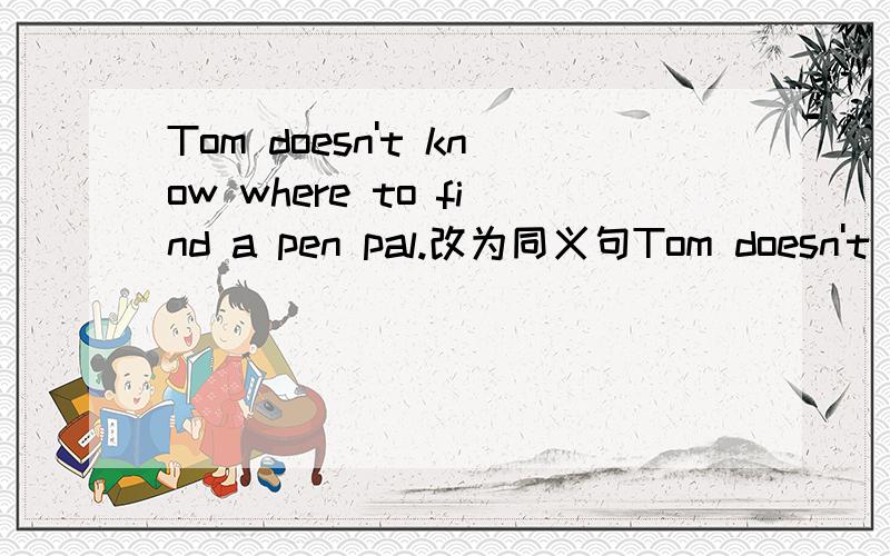 Tom doesn't know where to find a pen pal.改为同义句Tom doesn't know where to find a pen pal 改为 Tom doesn't know where___ -___ ____ a pen pal