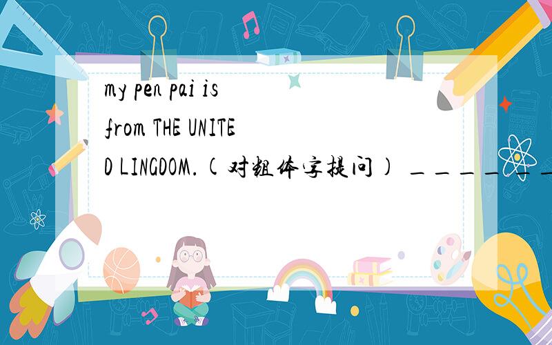 my pen pai is from THE UNITED LINGDOM.(对粗体字提问) ____ _____your penpal _____?