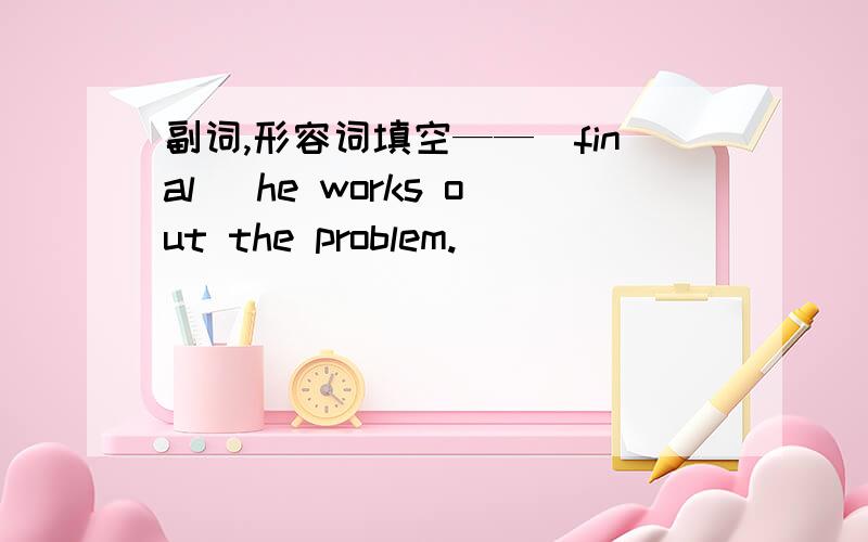 副词,形容词填空——（final） he works out the problem.
