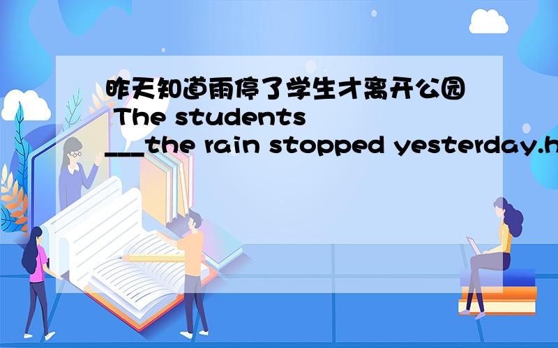 昨天知道雨停了学生才离开公园 The students ___the rain stopped yesterday.he came back home after he cleaned the classroom yesterday.=he --- ---- home ---- he cleaned the classroom.