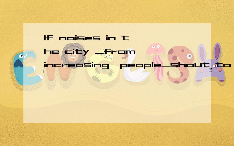If noises in the city _from increasing,people_shout to be heard even at the dinner tableA are not kept ;will have to B do not keep;will have to