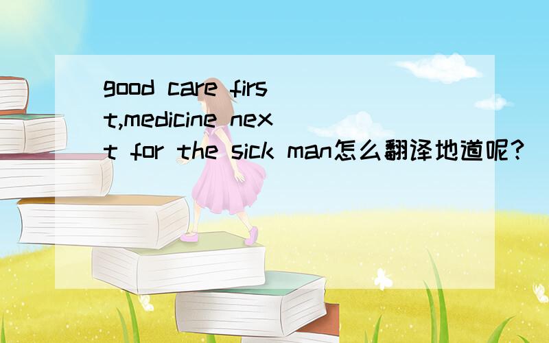 good care first,medicine next for the sick man怎么翻译地道呢?