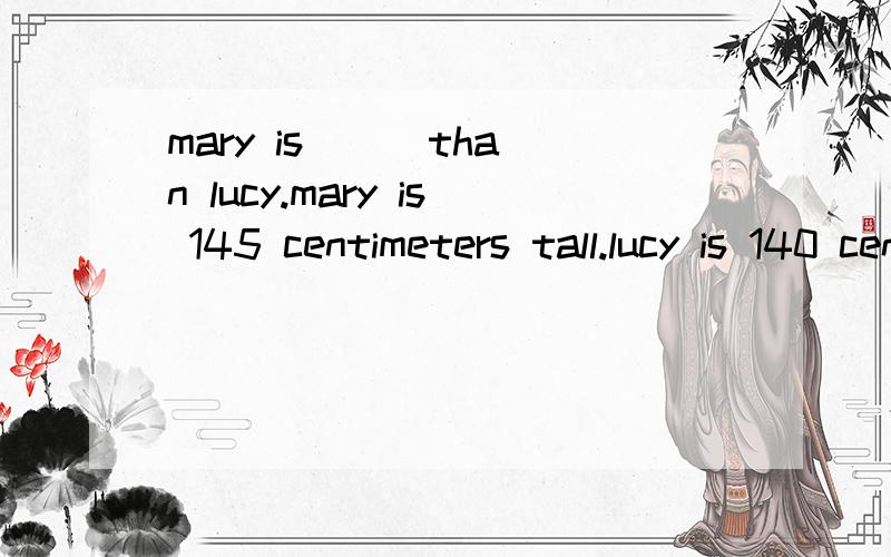 mary is ( )than lucy.mary is 145 centimeters tall.lucy is 140 centimeters tall.