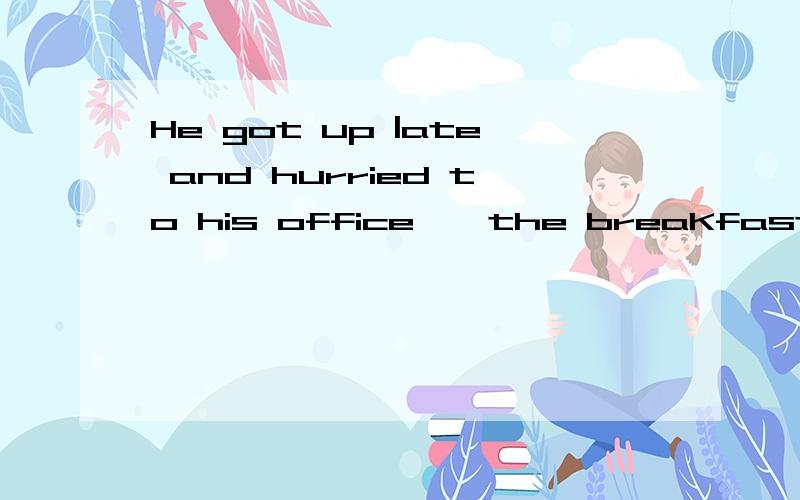 He got up |ate and hurried to his office,一the breaKfast untouched