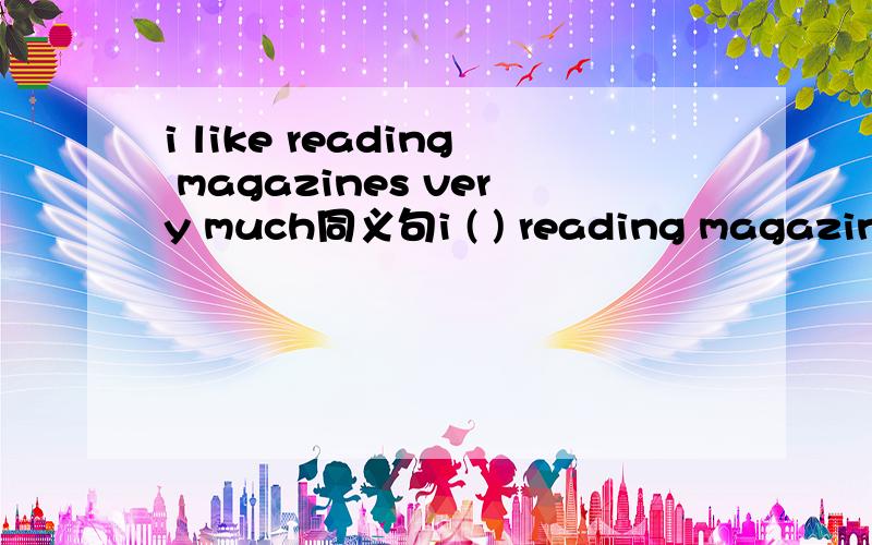 i like reading magazines very much同义句i ( ) reading magazines.