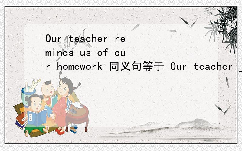Our teacher reminds us of our homework 同义句等于 Our teacher ___ us ___ __ our homework