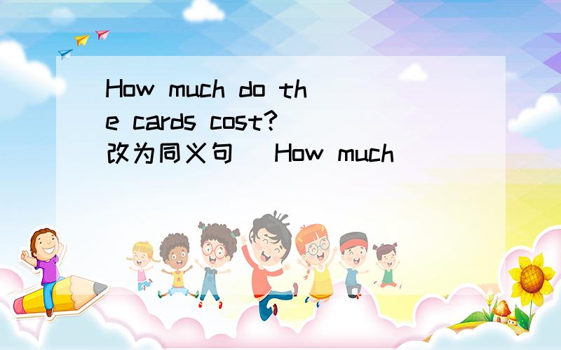 How much do the cards cost?（改为同义句） How much ___ ___ ___? 上面三条横线填三个单词急啊啊啊.