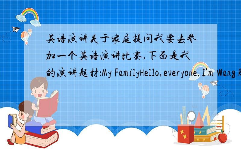英语演讲关于家庭提问我要去参加一个英语演讲比赛,下面是我的演讲题材：My FamilyHello,everyone.I'm Wang Ruihan.I'm a student.There are three people in my family——my father,mother and I.My father is 40 years old.He is