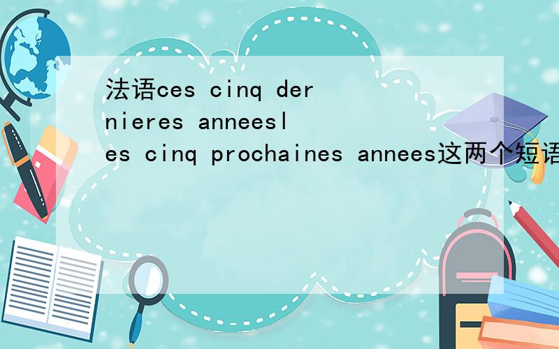 法语ces cinq dernieres anneesles cinq prochaines annees这两个短语分别是什么意思呢?