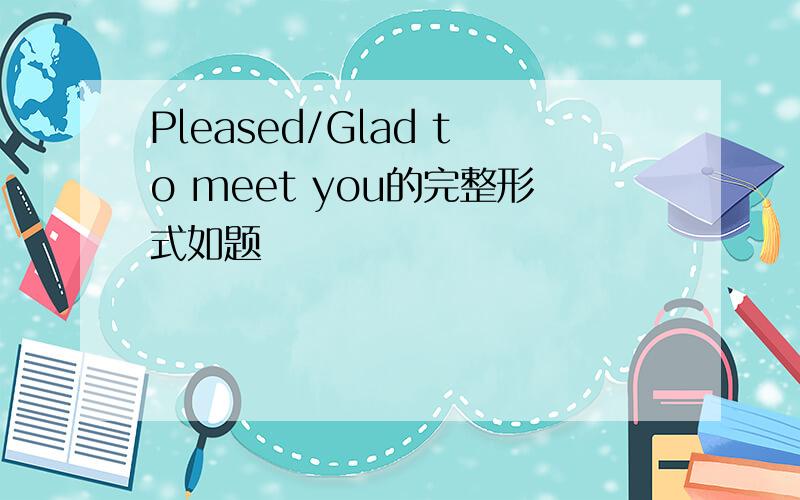 Pleased/Glad to meet you的完整形式如题