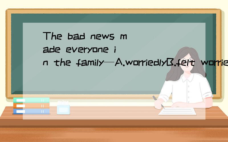 The bad news made everyone in the family—A.worriedlyB.felt worried C.feel worryD.worried应该选哪一项,为什么?
