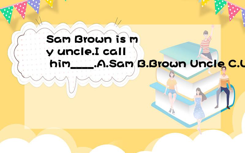 Sam Brown is my uncle.I call him____.A.Sam B.Brown Uncle C.Uncle Sam BrownD.Sam Uncle